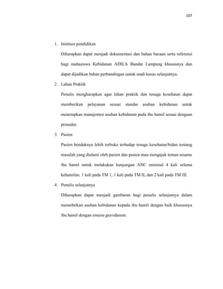 107
1. Institusi pendidikan
Diharapkan dapat menjadi dokumentasi dan bahan bacaan serta referensi
bagi mahasiswa Kebidanan ADILA Bandar Lampung khususnya dan
dapat dijadikan bahan perbandingan untuk studi kasus selanjutnya.
2. Lahan Praktik
Penulis mengharapkan agar lahan praktik dan tenaga kesehatan dapat
memberikan pelayanan sesuai standar asuhan kebidanan untuk
menerapkan manajemen asuhan kebidanan pada ibu hamil sesuai dengaan
prosedur.
3. Pasien
Pasien hendaknya lebih terbuka terhadap tenaga kesehatan/bidan tentang
masalah yang dialami oleh pasien dan pasien mau mengajak teman sesame
ibu hamil untuk melakukan kunjungan ANC minimal 4 kali selama
kehamilan. 1 kali pada TM 1, 1 kali pada TM II, dan 2 kali pada TM III.
4. Penulis selanjutnya
Diharapkan dapat menjadi gambaran bagi penulis selanjutnya dalam
memebrikan asuhan kebidanan kepada ibu hamil dengan baik khususnya
ibu hamil dengan emesis gravidarum.
 