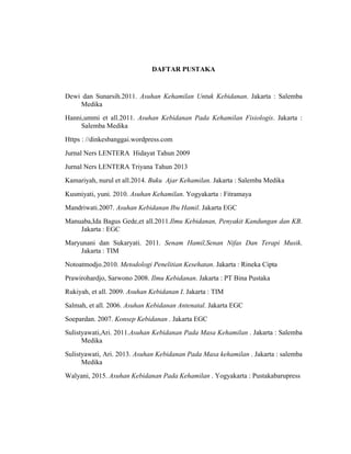 108
DAFTAR PUSTAKA
Dewi dan Sunarsih.2011. Asuhan Kehamilan Untuk Kebidanan. Jakarta : Salemba
Medika
Hanni,ummi et all.2011. Asuhan Kebidanan Pada Kehamilan Fisiologis. Jakarta :
Salemba Medika
Https : //dinkesbanggai.wordpress.com
Jurnal Ners LENTERA Hidayat Tahun 2009
Jurnal Ners LENTERA Triyana Tahun 2013
Kamariyah, nurul et all.2014. Buku Ajar Kehamilan. Jakarta : Salemba Medika
Kusmiyati, yuni. 2010. Asuhan Kehamilan. Yogyakarta : Fitramaya
Mandriwati.2007. Asuhan Kebidanan Ibu Hamil. Jakarta EGC
Manuaba,Ida Bagus Gede,et all.2011.Ilmu Kebidanan, Penyakit Kandungan dan KB.
Jakarta : EGC
Maryunani dan Sukaryati. 2011. Senam Hamil,Senan Nifas Dan Terapi Musik.
Jakarta : TIM
Notoatmodjo.2010. Metodologi Penelitian Kesehatan. Jakarta : Rineka Cipta
Prawirohardjo, Sarwono 2008. Ilmu Kebidanan. Jakarta : PT Bina Pustaka
Rukiyah, et all. 2009. Asuhan Kebidanan I. Jakarta : TIM
Salmah, et all. 2006. Asuhan Kebidanan Antenatal. Jakarta EGC
Soepardan. 2007. Konsep Kebidanan . Jakarta EGC
Sulistyawati,Ari. 2011.Asuhan Kebidanan Pada Masa Kehamilan . Jakarta : Salemba
Medika
Sulistyawati, Ari. 2013. Asuhan Kebidanan Pada Masa kehamilan . Jakarta : salemba
Medika
Walyani, 2015. Asuhan Kebidanan Pada Kehamilan . Yogyakarta : Pustakabarupress
 