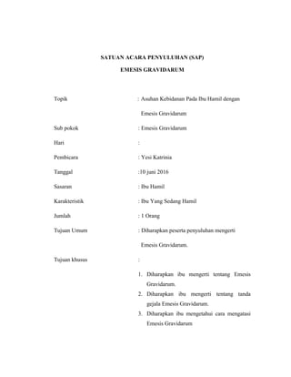 111
SATUAN ACARA PENYULUHAN (SAP)
EMESIS GRAVIDARUM
Topik : Asuhan Kebidanan Pada Ibu Hamil dengan
Emesis Gravidarum
Sub pokok : Emesis Gravidarum
Hari :
Pembicara : Yesi Katrinia
Tanggal :10 juni 2016
Sasaran : Ibu Hamil
Karakteristik : Ibu Yang Sedang Hamil
Jumlah : 1 Orang
Tujuan Umum : Diharapkan peserta penyuluhan mengerti
Emesis Gravidarum.
Tujuan khusus :
1. Diharapkan ibu mengerti tentang Emesis
Gravidarum.
2. Diharapkan ibu mengerti tentang tanda
gejala Emesis Gravidarum.
3. Diharapkan ibu mengetahui cara mengatasi
Emesis Gravidarum
 