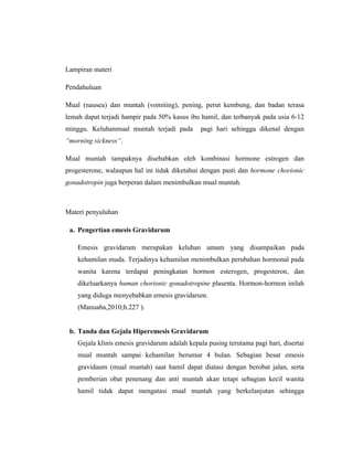 113
Lampiran materi
Pendahuluan
Mual (nausea) dan muntah (vomiting), pening, perut kembung, dan badan terasa
lemah dapat terjadi hampir pada 50% kasus ibu hamil, dan terbanyak pada usia 6-12
minggu. Keluhanmual muntah terjadi pada pagi hari sehingga dikenal dengan
“morning sickness”.
Mual muntah tampaknya disebabkan oleh kombinasi hormone estrogen dan
progesterone, walaupun hal ini tidak diketahui dengan pasti dan hormone chorionic
gonadotropin juga berperan dalam menimbulkan mual muntah.
Materi penyuluhan
a. Pengertian emesis Gravidarum
Emesis gravidarum merupakan keluhan umum yang disampaikan pada
kehamilan muda. Terjadinya kehamilan menimbulkan perubahan hormonal pada
wanita karena terdapat peningkatan hormon esterogen, progesteron, dan
dikeluarkanya human chorionic gonadotropine plasenta. Hormon-hormon inilah
yang diduga menyebabkan emesis gravidarum.
(Manuaba,2010;h.227 ).
b. Tanda dan Gejala Hiperemesis Gravidarum
Gejala klinis emesis gravidarum adalah kepala pusing terutama pagi hari, disertai
mual muntah sampai kehamilan berumur 4 bulan. Sebagian besar emesis
gravidaum (mual muntah) saat hamil dapat diatasi dengan berobat jalan, serta
pemberian obat penenang dan anti muntah akan tetapi sebagian kecil wanita
hamil tidak dapat mengatasi mual muntah yang berkelanjutan sehingga
 