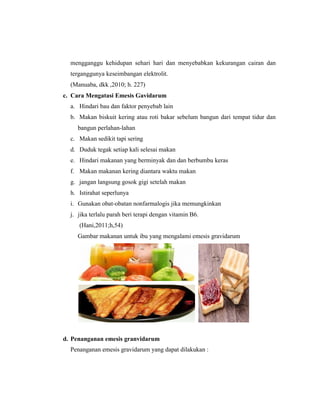 114
mengganggu kehidupan sehari hari dan menyebabkan kekurangan cairan dan
terganggunya keseimbangan elektrolit.
(Manuaba, dkk ,2010; h. 227)
c. Cara Mengatasi Emesis Gavidarum
a. Hindari bau dan faktor penyebab lain
b. Makan biskuit kering atau roti bakar sebelum bangun dari tempat tidur dan
bangun perlahan-lahan
c. Makan sedikit tapi sering
d. Duduk tegak setiap kali selesai makan
e. Hindari makanan yang berminyak dan dan berbumbu keras
f. Makan makanan kering diantara waktu makan
g. jangan langsung gosok gigi setelah makan
h. Istirahat seperlunya
i. Gunakan obat-obatan nonfarmalogis jika memungkinkan
j. jika terlalu parah beri terapi dengan vitamin B6.
(Hani,2011;h,54)
Gambar makanan untuk ibu yang mengalami emesis gravidarum
d. Penanganan emesis granvidarum
Penanganan emesis gravidarum yang dapat dilakukan :
 