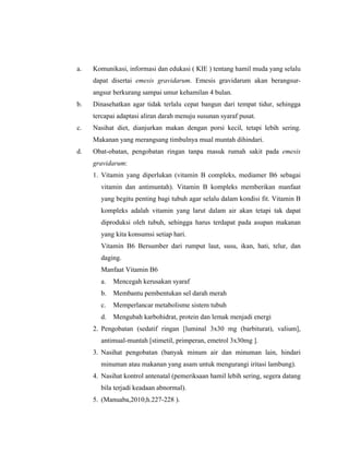 115
a. Komunikasi, informasi dan edukasi ( KIE ) tentang hamil muda yang selalu
dapat disertai emesis gravidarum. Emesis gravidarum akan berangsur-
angsur berkurang sampai umur kehamilan 4 bulan.
b. Dinasehatkan agar tidak terlalu cepat bangun dari tempat tidur, sehingga
tercapai adaptasi aliran darah menuju susunan syaraf pusat.
c. Nasihat diet, dianjurkan makan dengan porsi kecil, tetapi lebih sering.
Makanan yang merangsang timbulnya mual muntah dihindari.
d. Obat-obatan, pengobatan ringan tanpa masuk rumah sakit pada emesis
gravidarum:
1. Vitamin yang diperlukan (vitamin B compleks, mediamer B6 sebagai
vitamin dan antimuntah). Vitamin B kompleks memberikan manfaat
yang begitu penting bagi tubuh agar selalu dalam kondisi fit. Vitamin B
kompleks adalah vitamin yang larut dalam air akan tetapi tak dapat
diproduksi oleh tubuh, sehingga harus terdapat pada asupan makanan
yang kita konsumsi setiap hari.
Vitamin B6 Bersumber dari rumput laut, susu, ikan, hati, telur, dan
daging.
Manfaat Vitamin B6
a. Mencegah kerusakan syaraf
b. Membantu pembentukan sel darah merah
c. Memperlancar metabolisme sistem tubuh
d. Mengubah karbohidrat, protein dan lemak menjadi energi
2. Pengobatan (sedatif ringan [luminal 3x30 mg (barbiturat), valium],
antimual-muntah [stimetil, primperan, emetrol 3x30mg ].
3. Nasihat pengobatan (banyak minum air dan minuman lain, hindari
minuman atau makanan yang asam untuk mengurangi iritasi lambung).
4. Nasihat kontrol antenatal (pemeriksaan hamil lebih sering, segera datang
bila terjadi keadaan abnormal).
5. (Manuaba,2010;h.227-228 ).
 