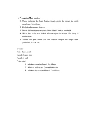 116
e. Pencegahan Mual muntah
1. Makan makanan dan buah- buahan tinggi protein dan minum jus untuk
menghindari hipoglikemi
2. Hindari makanan yang digoreng
3. Bangun dari tempat tidur secara perlahan, hindari gerakan mendadak
4. Makan Roti kering atau biskuit sebelum angun dari tempat tidur (tetap di
tempat tidur)
5. Minum susu pada malam hari atau sebelum bangun dari tampat tidur.
(Kamariah, 2014; h. 76)
Evaluasi
Jenis : Tanya jawab
Bentuk : Secara lisan
Jumlah : 3 soal
Pertanyaan :
1. Jelaskan pengertian Emesis Gravidarum
2. Sebutkan tanda gejala Emesis Gravidarum
3. Jelaskan cara mengatasi Emesis Gravidarum
 