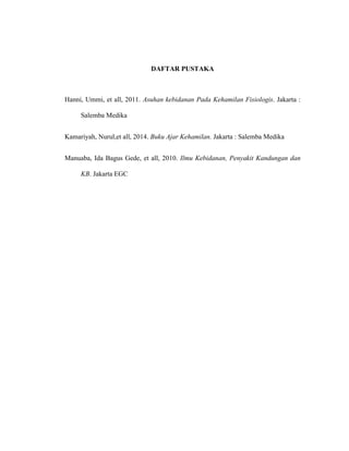 117
DAFTAR PUSTAKA
Hanni, Ummi, et all, 2011. Asuhan kebidanan Pada Kehamilan Fisiologis. Jakarta :
Salemba Medika
Kamariyah, Nurul,et all, 2014. Buku Ajar Kehamilan. Jakarta : Salemba Medika
Manuaba, Ida Bagus Gede, et all, 2010. Ilmu Kebidanan, Penyakit Kandungan dan
KB. Jakarta EGC
 
