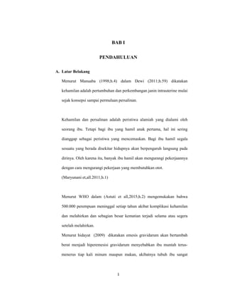 1
BAB I
PENDAHULUAN
A. Latar Belakang
Menurut Manuaba (1998;h.4) dalam Dewi (2011;h.59) dikatakan
kehamilan adalah pertumbuhan dan perkembangan janin intrauterine mulai
sejak konsepsi sampai permulaan persalinan.
Kehamilan dan persalinan adalah peristiwa alamiah yang dialami oleh
seorang ibu. Tetapi bagi ibu yang hamil anak pertama, hal ini sering
dianggap sebagai peristiwa yang mencemaskan. Bagi ibu hamil segala
sesuatu yang berada disekitar hidupnya akan berpengaruh langsung pada
dirinya. Oleh karena itu, banyak ibu hamil akan mengurangi pekerjaannya
dengan cara mengurangi pekerjaan yang membutuhkan otot.
(Maryunani et,all.2011;h.1)
Menurut WHO dalam (Astuti et all,2015;h.2) mengemukakan bahwa
500.000 perempuan meninggal setiap tahun akibat komplikasi kehamilan
dan melahirkan dan sebagian besar kematian terjadi selama atau segera
setelah melahirkan.
Menurut hidayat (2009) dikatakan emesis gravidarum akan bertambah
berat menjadi hiperemesisi gravidarum menyebabkan ibu muntah terus-
menerus tiap kali minum maupun makan, akibatnya tubuh ibu sangat
 