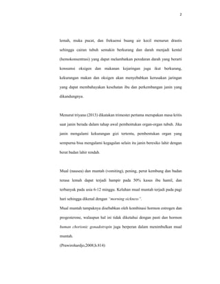 2
lemah, muka pucat, dan frekuensi buang air kecil menurun drastis
sehingga cairan tubuh semakin berkurang dan darah menjadi kental
(hemokonsentrasi) yang dapat melambatkan peredaran darah yang berarti
konsumsi oksigen dan makanan kejaringan juga ikut berkurang,
kekurangan makan dan oksigen akan menyebabkan kerusakan jaringan
yang dapat membahayakan kesehatan ibu dan perkembangan janin yang
dikandungnya.
Menurut triyana (2013) dikatakan trimester pertama merupakan masa kritis
saat janin berada dalam tahap awal pembentukan organ-organ tubuh. Jika
janin mengalami kekurangan gizi tertentu, pembentukan organ yang
sempurna bisa mengalami kegagalan selain itu janin beresiko lahir dengan
berat badan lahir rendah.
Mual (nausea) dan muntah (vomiting), pening, perut kembung dan badan
terasa lemah dapat terjadi hampir pada 50% kasus ibu hamil, dan
terbanyak pada usia 6-12 minggu. Keluhan mual muntah terjadi pada pagi
hari sehingga dikenal dengan “morning sickness”.
Mual muntah tampaknya disebabkan oleh kombinasi hormon estrogen dan
progesterone, walaupun hal ini tidak diketahui dengan pasti dan hormon
human chorionic gonadotropin juga berperan dalam menimbulkan mual
muntah.
(Prawirohardjo,2008;h.814)
 