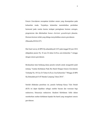 3
Emesis Gravidarum merupakan keluhan umum yang disampaikan pada
kehamilan muda. Terjadinya kehamilan menimbulkan perubahan
hormonal pada wanita karena terdapat peningkatan hormon estrogen,
progesterone dan dikeluarkan human chorionic gonadotropin plasenta.
Hormon-hormon inilah yang diduga menyebabkan emesis gravidarum.
(Manuaba,2010;h.227)
Dari hasil survey di BPS Hj.zubaedahsyah S.ST pada tanggal 04 juni 2016
didapatkan pasien Ny. D usia 26 tahun G1P0A0 usia kehamilan 7 minggu
dengan emesis gravidarum.
Berdasarkan latar belakang diatas penulis tertarik untuk mengambil judul
tentang “Asuhan Kebidanan Pada Ibu Hamil Dengan Emesis Gravidarum
Terhadap Ny. D Usia 26 Tahun G1P0A0 Usia Kehamilan 7 Minggu di BPS
Hj.Zubaedahsyah S.ST Bandar Lampung Tahun 2016”.
Setelah dilakukan penelitian ini, penulis berharap Karya Tulis Ilmiah
(KTI) ini dapat dijadikan sebagai sumber bacaan dan wawasan bagi
mahasiswa, khususnya mahasiswa Akademi Kebidanan Adila dalam
memberikan asuhan kebidanan kepada ibu hamil yang mengalami emesis
gravidarum.
 