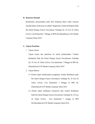 4
B. Rumusan Masalah
Berdasarkan permasalahan pada latar belakang diatas maka rumusan
masalah dalam studi kasus ini adalah “Bagaimana Asuhan Kebidanan Pada
Ibu Hamil Dengan Emesis Gravidarum Terhadap Ny. D Usia 26 Tahun
G1P0A0 Usia Kehamilan 7 Minggu di BPS Hj.Zubaedahsyan S.ST Bandar
Lampung Tahun 2016”
C. Tujuan Penelitian
1. Tujuan Umum
Tujuan umum dari penulisan ini untuk melaksanakan “Asuhan
Kebidanan Pada Ibu Hamil Dengan Emesis Gravidaraum Terhadap
Ny. D Usia 26 Tahun G1P0A0 Usia Kehamilan 7 Minggu di BPS Hj.
Zubaedahsyah S.ST Bandar Lampung Tahun 2016”
2. Tujuan Khusus
2.1 Penulis dapat melaksanakan pengkajian Asuhan Kebidanan pada
Ibu Hamil Dengan Emesis Gravidarum Terhadap Ny. D Usia 26
Tahun G1P0A0 Usia Kehamilan 7 Minggu di BPS Hj.
Zubaedahsyah S.ST Bandar Lampung Tahun 2016.
2.2 Penulis dapat melakukan interpretasi data Asuhan Kebidanan
Pada Ibu Hamil Dengan Emesis Gravidarum Terhadap Ny. D Usia
26 Tahun G1P0A0 Usia Kehamilan 7 minggu di BPS
Hj.Zubaedahsyah S.ST Bandar Lampung Tahun 2016.
 