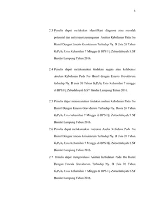 5
2.3 Penulis dapat melakukan identifikasi diagnosa atau masalah
potensial dan antisispasi penanganan Asuhan Kebidanan Pada Ibu
Hamil Dengan Emesis Gravidarum Terhadap Ny. D Usia 26 Tahun
G1P0A0 Usia Kehamilan 7 Minggu di BPS Hj.Zubaedahsyah S.ST
Bandar Lampung Tahun 2016.
2.4 Penulis dapat melaksanakan tindakan segera atau kolaborasi
Asuhan Kebidanan Pada Ibu Hamil dengan Emesis Gravidarum
terhadap Ny. D usia 26 Tahun G1P0A0 Usia Kehamilan 7 minggu
di BPS Hj.Zubedahsyah S.ST Bandar Lampung Tahun 2016.
2.5 Penulis dapat merencanakan tindakan asuhan Kebidanan Pada Ibu
Hamil Dengan Emesis Gravidarum Terhadap Ny. Dusia 26 Tahun
G1P0A0 Usia kehamilan 7 Minggu di BPS Hj. Zubaedahsyah S.ST
Bandar Lampung Tahun 2016.
2.6 Penulis dapat melaksanakan tindakan Asuha Kebidana Pada Ibu
Hamil Dengan Emesis Gravidarum Terhadap Ny. D Usia 26 Tahun
G1P0A0 Usia Kehamilan 7 Minggu di BPS Hj. Zubaedahsyah S.ST
Bandar Lampung Tahun 2016.
2.7 Penulis dapat mengevaluasi Asuhan Kebidanan Pada Ibu Hamil
Dengan Emesis Gravidarum Terhadap Ny. D Usia 26 Tahun
G1P0A0 Usia Kehamilan 7 Minggu di BPS Hj.Zubaedahsyah S.ST
Bandar Lampung Tahun 2016.
 