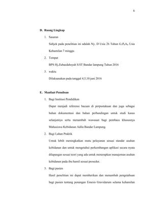 6
D. Ruang Lingkup
1. Sasaran
Subjek pada penelitian ini adalah Ny. D Usia 26 Tahun G1P0A0 Usia
Kehamilan 7 minggu
2. Tempat
BPS Hj.Zubaedahsyah S.ST Bandar lampung Tahun 2016
3. waktu
Dilaksanakan pada tanggal 4,5,10 juni 2016
E. Manfaat Penulisan
1. Bagi Institusi Pendidikan
Dapat menjadi referensi bacaan di perpustakaan dan juga sebagai
bahan dokumentasi dan bahan perbandingan untuk studi kasus
selanjutnya serta menambah wawasan bagi pembaca khususnya
Mahasiswa Kebidanan Adila Bandar Lampung.
2. Bagi Lahan Praktik
Untuk lebih meningkatkan mutu pelayanan sesuai standar asuhan
kebidanan dan untuk mengetahui perkembangan aplikasi secara nyata
dilapangan sesuai teori yang ada untuk menerapkan manajeman asuhan
kebidanan pada ibu hamil sesuai prosedur.
3. Bagi pasien
Hasil penelitian ini dapat memberikan dan menambah pengetahuan
bagi pasien tentang penangan Emesis Gravidarum selama kehamilan
 