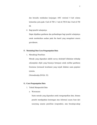 7
dan bersedia melakukan kunjungan ANC minimal 4 kali selama
kehamilan yaitu pada 1 kali di TM I, 1 kali di TM II dan 2 kali di TM
III.
4. Bagi peneliti selanjutnya
Dapat dijadikan gambaran dan perbandingan bagi peneliti selanjutnya
untuk memberikan asuhan pada ibu hamil yang mengalami emesis
gravidarum.
F. Metodelogi Dan Cara Pengumpulan Data
1. Metodelogi Penelitian
Metode yang digunakan adalah survey deskriptif dilakukan terhadap
sekumpulan objek yang biasanya bertujuan untuk melihat gambaran
fenomena (termasuk kesehatan) yang terjadi didalam suatu populasi
tertentu.
(Notoadmodjo,2010;h. 35)
G. Cara Pengumpulan Data
1. Tehnik Memperoleh Data
a. Wawancara
Suatu metode yang digunakan untuk mengumpulkan data, dimana
peneliti mendapatkan keterangan atau informasi secara lisan dari
seseorang sasaran penelitian (responden), atau bercakap-cakap
 