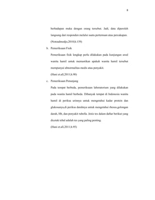 8
berhadapan muka dengan orang tersebut. Jadi, data diperoleh
langsung dari responden melalui suatu pertemuan atau percakapan.
(Notoadmodjo,2010;h.139)
b. Pemeriksaan Fisik
Pemeriksaan fisik lengkap perlu dilakukan pada kunjungan awal
wanita hamil untuk memastikan apakah wanita hamil tersebut
mempunyai abnormalitas medis atau penyakit.
(Hani et.all,2011;h.90)
c. Pemeriksaan Penunjang
Pada tempat berbeda, pemeriksaan laboratorium yang dilakukan
pada wanita hamil berbeda. Dibanyak tempat di Indonesia wanita
hamil di periksa urinnya untuk mengetahui kadar protein dan
glukosanya,di periksa darahnya untuk mengetahui rhesus,golongan
darah, Hb, dan penyakit rubella. Jenis tes dalam daftar berikut yang
dicetak tebal adalah tes yang paling penting.
(Hani et.all,2011;h.95)
 