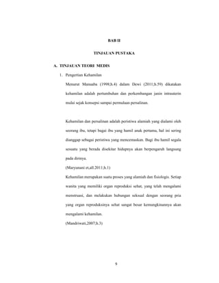 9
BAB II
TINJAUAN PUSTAKA
A. TINJAUAN TEORI MEDIS
1. Pengertian Kehamilan
Menurut Manuaba (1998;h.4) dalam Dewi (2011;h.59) dikatakan
kehamilan adalah pertumbuhan dan perkembangan janin intrauterin
mulai sejak konsepsi sampai permulaan persalinan.
Kehamilan dan persalinan adalah peristiwa alamiah yang dialami oleh
seorang ibu, tetapi bagai ibu yang hamil anak pertama, hal ini sering
dianggap sebagai peristiwa yang mencemaskan. Bagi ibu hamil segala
sesuatu yang berada disekitar hidupnya akan berpengaruh langsung
pada dirinya.
(Maryunani et,all.2011;h.1)
Kehamilan merupakan suatu proses yang alamiah dan fisiologis. Setiap
wanita yang memiliki organ reproduksi sehat, yang telah mengalami
menstruasi, dan melakukan hubungan seksual dengan seorang pria
yang organ reproduksinya sehat sangat besar kemungkinannya akan
mengalami kehamilan.
(Mandriwati,2007;h.3)
9
 