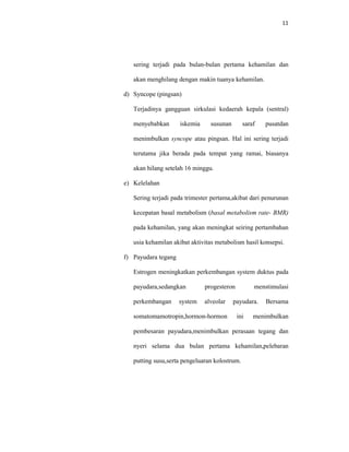 11
sering terjadi pada bulan-bulan pertama kehamilan dan
akan menghilang dengan makin tuanya kehamilan.
d) Syncope (pingsan)
Terjadinya gangguan sirkulasi kedaerah kepala (sentral)
menyebabkan iskemia susunan saraf pusatdan
menimbulkan syncope atau pingsan. Hal ini sering terjadi
terutama jika berada pada tempat yang ramai, biasanya
akan hilang setelah 16 minggu.
e) Kelelahan
Sering terjadi pada trimester pertama,akibat dari penurunan
kecepatan basal metabolism (basal metabolism rate- BMR)
pada kehamilan, yang akan meningkat seiring pertambahan
usia kehamilan akibat aktivitas metabolism hasil konsepsi.
f) Payudara tegang
Estrogen meningkatkan perkembangan system duktus pada
payudara,sedangkan progesteron menstimulasi
perkembangan system alveolar payudara. Bersama
somatomamotropin,hormon-hormon ini menimbulkan
pembesaran payudara,menimbulkan perasaan tegang dan
nyeri selama dua bulan pertama kehamilan,pelebaran
putting susu,serta pengeluaran kolostrum.
 