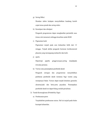 12
g) Sering Miksi
Desakan rahim kedepan menyebabkan kandung kemih
cepat terasa penuh dan sering miksi.
h) Konstipasi dan obstipasi
Pengaruh progesterone dapat menghambat paristaltik usus
(tonus otot menurun) sehingga kesulitan untuk BAB
i) Pigmentasi kulit
Pigmentasi terjadi pada usia kehamilan lebih dari 12
minggu. Terjadi akibat pengaruh hormone kortikosteroid
plasenta yang merangsang melanofor dan kulit.
j) epulis
Hipertropi papilla ginggivae/gusi,sering terjadipada
triwulan pertama.
k) Varises atau penampakan pembuluh darah
Pengaruh estrogen dan progesterone menyebabkan
pelebaran pembuluh darah terutama bagi wanita yang
mempunyai bakat. Varises dapat terjadi disekitar genetalia
eksterna,kaki dan betis,serta payudara. Penampakan
pembuluh darah ini dapat hilang setelah persalinan.
2) Tanda Kemungkinan (Probability Sign)
a) Pembesaran perut
Terjadiakibat pembesaran uterus. Hal ini terjadi pada bulan
keempat kehamilan.
 