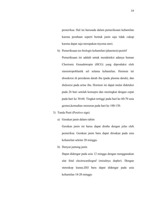 14
pemeriksa. Hal ini harusada dalam pemeriksaan kehamilan
karena perabaan seperti bentuk janin saja tidak cukup
karena dapat saja merupakan myoma uteri.
h) Pemeriksaan tes biologis kehamilan (planotest) positif
Pemeriksaan ini adalah untuk mendeteksi adanya human
Chorionic Gonadotropin (HCG) yang diproduksi oleh
sinsiotropoblastik sel selama kehamilan. Hormon ini
dissekresi di peredaran darah ibu (pada plasma darah), dan
dieksresi pada urine ibu. Hormon ini dapat mulai dideteksi
pada 26 hari setelah konsepsi dan meningkat dengan cepat
pada hari ke 30-60. Tingkat tertiggi pada hari ke 60-70 usia
gestasi,kemudian menurun pada hari ke 100-130.
3) Tanda Pasti (Positive sign)
a) Gerakan janin dalam rahim
Gerakan janin ini harus dapat diraba dengan jelas oleh
pemeriksa. Gerakan janin baru dapat dirsakan pada usia
kehamilan sekitar 20 minggu.
b) Denyut jantung janin
Dapat didengar pada usia 12 minggu dengan menggunakan
alat fetal electrocardiograf (misalnya dopler). Dengan
stetoskop leanec,DJJ baru dapat didengar pada usia
kehamilan 18-20 minggu
 
