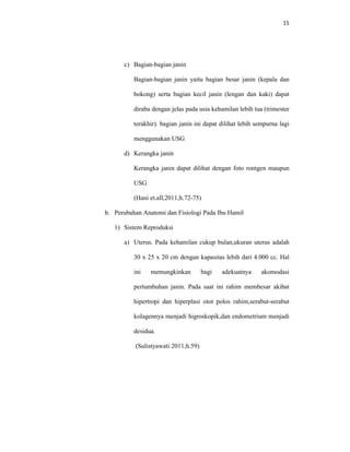 15
c) Bagian-bagian janin
Bagian-bagian janin yaitu bagian besar janin (kepala dan
bokong) serta bagian kecil janin (lengan dan kaki) dapat
diraba dengan jelas pada usia kehamilan lebih tua (trimester
terakhir). bagian janin ini dapat dilihat lebih sempurna lagi
menggunakan USG
d) Kerangka janin
Kerangka janin dapat dilihat dengan foto rontgen maupun
USG
(Hani et.all,2011;h.72-75)
b. Perubahan Anatomi dan Fisiologi Pada Ibu Hamil
1) Sistem Reproduksi
a) Uterus. Pada kehamilan cukup bulan,ukuran uterus adalah
30 x 25 x 20 cm dengan kapasitas lebih dari 4.000 cc. Hal
ini memungkinkan bagi adekuatnya akomodasi
pertumbuhan janin. Pada saat ini rahim membesar akibat
hipertropi dan hiperplasi otot polos rahim,serabut-serabut
kolagennya menjadi higroskopik,dan endometrium menjadi
desidua.
(Sulistyawati 2011;h.59)
 