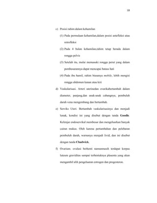 18
c) Posisi rahim dalam kehamilan
(1) Pada permulaan kehamilan,dalam posisi antefleksi atau
retrofleksi
(2) Pada 4 bulan kehamilan,rahim tetap berada dalam
rongga pelvis
(3) Setelah itu, mulai memasuki rongga perut yang dalam
pembesarannya dapat mencapai batass hati
(4) Pada ibu hamil, rahim biasanya mobile, lebih mengisi
rongga abdomen kanan atau kiri
d) Vaskularisasi. Arteri uterinedan ovarikabertambah dalam
diameter, panjang,dan anak-anak cabangnya, pembuluh
darah vena mengembang dan bertambah.
e) Serviks Uteri. Bertambah vaskularisasinya dan menjadi
lunak, kondisi ini yang disebut dengan tanda Goodle.
Kelenjar endoservikal membesar dan mengeluarkan banyak
cairan mukus. Oleh karena pertambahan dan pelebaran
pembuluh darah, warnanya menjadi livid, dan ini disebut
dengan tanda Chadwick.
f) Ovarium. ovulasi berhenti namunmasih terdapat korpus
luteum graviditas sampai terbentuknya plasenta yang akan
mengambil alih pengeluaran estrogen dan progesteron.
 