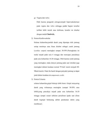 19
g) Vagina dan vulva
Oleh karena pengaruh estrogen,terjadi hipervaskularisasi
pada vagina dan vulva sehingga padda bagian tersebut
terlihat lebih merah atau kebiruan, kondisi ini disebut
dengan tanda Chadwick.
2) Sistem Kardiovaskular
Selama kehamilan,jumlah darah yang dipompa oleh jantung
setiap menitnya atau biasa disebut sebagai curah jantung
(cardiac output) meningkat sampai 30-50%.Peningkatan ini
mulai terjadi pada usia 6 minggu dan mencapai puncaknya
pada usia kehamilan 16-28 minggu. Oleh karena curah jantung
yang meningkat, maka denyut jantung pada saat istirahat juga
meningkat (dalam keadaan normal 70 kali/ menit menjadi 80-
90kali/menit). Pada ibu hamil dengan penyakit jantung ia dapat
jatuh dalam keadaan decompensate cordis.
3) Sistem Urinaria
selama kehamilan,ginjal bekerja lebih berat. Ginjal menyaring
darah yang volumenya meningkat (sampai 30-50% atau
lebih),yang puncakya terjadi pada usia kehamilan 16-24
minggu sampai sesaat sebelum persalinan (pada saat aliran
darah keginjal berkurang akibat penekanan rahim yang
membesar).
 