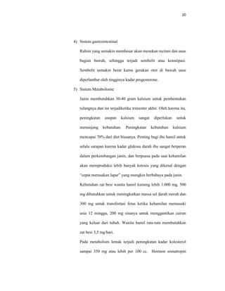20
4) Sistem gastrointestinal
Rahim yang semakin membesar akan menekan rectum dan usus
bagian bawah, sehingga terjadi sembelit atau konstipasi.
Sembelit semakin berat karna gerakan otot di bawah usus
diperlambat oleh tingginya kadar progesterone.
5) Sistem Metabolisme
Janin membutuhkan 30-40 gram kalsium untuk pembentukan
tulangnya dan ini terjadiketika trimester akhir. Oleh karena itu,
peningkatan asupan kalsium sangat diperlukan untuk
menunjang kebutuhan. Peningkatan kebutuhan kalsium
mencapai 70% dari diet biasanya. Penting bagi ibu hamil untuk
selalu sarapan karena kadar glukosa darah ibu sangat berperan
dalam perkembangan janin, dan berpuasa pada saat kehamilan
akan memproduksi lebih banyak ketosis yang dikenal dengan
“cepat merasakan lapar” yang mungkin berbahaya pada janin.
Kebutuhan zat besi wanita hamil kuramg lebih 1.000 mg, 500
mg dibutuhkan untuk meningkatkan massa sel darah merah dan
300 mg untuk transfortasi fetus ketika kehamilan memasuki
usia 12 minggu, 200 mg sisanya untuk menggantikan cairan
yang keluar dari tubuh. Wanita hamil rata-rata membutuhkan
zat besi 3,5 mg/hari.
Pada metabolism lemak terjadi peningkatan kadar kolesterol
sampai 350 mg atau lebih per 100 cc. Hormon somatropin
 