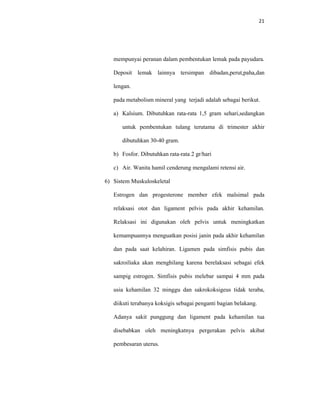 21
mempunyai peranan dalam pembentukan lemak pada payudara.
Deposit lemak lainnya tersimpan dibadan,perut,paha,dan
lengan.
pada metabolism mineral yang terjadi adalah sebagai berikut.
a) Kalsium. Dibutuhkan rata-rata 1,5 gram sehari,sedangkan
untuk pembentukan tulang terutama di trimester akhir
dibutuhkan 30-40 gram.
b) Fosfor. Dibutuhkan rata-rata 2 gr/hari
c) Air. Wanita hamil cenderung mengalami retensi air.
6) Sistem Muskuloskeletal
Estrogen dan progesterone member efek malsimal pada
relaksasi otot dan ligament pelvis pada akhir kehamilan.
Relaksasi ini digunakan oleh pelvis untuk meningkatkan
kemampuannya menguatkan posisi janin pada akhir kehamilan
dan pada saat kelahiran. Ligamen pada simfisis pubis dan
sakroiliaka akan menghilang karena berelaksasi sebagai efek
sampig estrogen. Simfisis pubis melebar sampai 4 mm pada
usia kehamilan 32 minggu dan sakrokoksigeus tidak teraba,
diikuti terabanya koksigis sebagai penganti bagian belakang.
Adanya sakit punggung dan ligament pada kehamilan tua
disebabkan oleh meningkatnya pergerakan pelvis akibat
pembesaran uterus.
 