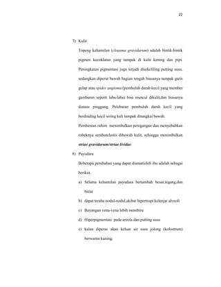22
7) Kulit
Topeng kehamilan (cloasma gravidarum) adalah bintik-bintik
pigmen kecoklatan yang tampak di kulit kening dan pipi.
Peningkatan pigmentasi juga terjadi disekeliling putting susu,
sedangkan diperut bawah bagian tengah biasanya tampak garis
gelap atau spider angioma (pembuluh darah kecil yang member
gambaran seperti laba-laba) bisa muncul dikulit,dan biasanya
diatass pinggang. Pelebaran pembuluh darah kecil yang
berdinding kecil sering kali tampak ditungkai bawah.
Pembesran rahim menimbulkan peregangan dan menyebabkan
robeknya serabutelastis dibawah kulit, sehingga menimbulkan
striae gravidarum/striae lividae.
8) Payudara
Beberapa perubahan yang dapat diamatioleh ibu adalah sebagai
berikut.
a) Selama kehamilan payudara bertambah besar,tegang,dan
berat
b) dapat teraba nodul-nodul,akibat hipertropi kelenjar alveoli
c) Bayangan vena-vena lebih membiru
d) Hiperpigmentasi pada areola dan putting susu
e) kalau diperas akan keluar air susu jolong (kolostrum)
berwarna kuning.
 