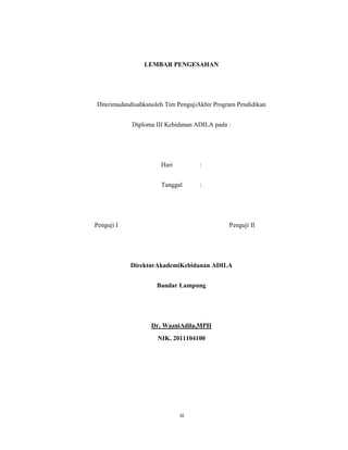 4
LEMBAR PENGESAHAN
Diterimadandisahkanoleh Tim PengujiAkhir Program Pendidikan
Diploma III Kebidanan ADILA pada :
Hari :
Tanggal :
Penguji I Penguji II
DirekturAkademiKebidanan ADILA
Bandar Lampung
Dr. WazniAdila,MPH
NIK. 2011104100
iii
 