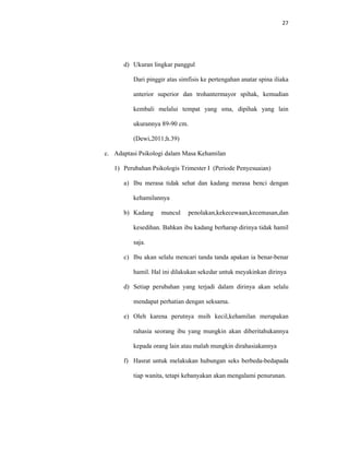 27
d) Ukuran lingkar panggul
Dari pinggir atas simfisis ke pertengahan anatar spina iliaka
anterior superior dan trohantermayor spihak, kemudian
kembali melalui tempat yang sma, dipihak yang lain
ukurannya 89-90 cm.
(Dewi,2011;h.39)
c. Adaptasi Psikologi dalam Masa Kehamilan
1) Perubahan Psikologis Trimester I (Periode Penyesuaian)
a) Ibu merasa tidak sehat dan kadang merasa benci dengan
kehamilannya
b) Kadang muncul penolakan,kekecewaan,kecemasan,dan
kesedihan. Bahkan ibu kadang berharap dirinya tidak hamil
saja.
c) Ibu akan selalu mencari tanda tanda apakan ia benar-benar
hamil. Hal ini dilakukan sekedar untuk meyakinkan dirinya
d) Setiap perubahan yang terjadi dalam dirinya akan selalu
mendapat perhatian dengan seksama.
e) Oleh karena perutnya msih kecil,kehamilan merupakan
rahasia seorang ibu yang mungkin akan diberitahukannya
kepada orang lain atau malah mungkin dirahasiakannya
f) Hasrat untuk melakukan hubungan seks berbeda-bedapada
tiap wanita, tetapi kebanyakan akan mengalami penurunan.
 
