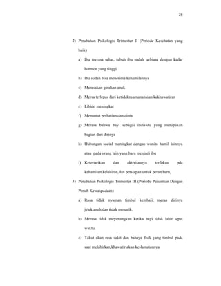 28
2) Perubahan Psikologis Trimester II (Periode Kesehatan yang
baik)
a) Ibu merasa sehat, tubuh ibu sudah terbiasa dengan kadar
hormon yang tinggi
b) Ibu sudah bisa menerima kehamilannya
c) Merasakan gerakan anak
d) Mersa terlepas dari ketidaknyamanan dan kekhawatiran
e) Libido meningkat
f) Menuntut perhatian dan cinta
g) Merasa bahwa bayi sebagai individu yang merupakan
bagian dari dirinya
h) Hubungan social meningkat dengan wanita hamil lainnya
atau pada orang lain yang baru menjadi ibu
i) Ketertarikan dan aktivitasnya terfokus pda
kehamilan,kelahiran,dan persiapan untuk peran baru,
3) Perubahan Psikologis Trimester III (Periode Penantian Dengan
Penuh Kewaspadaan)
a) Rasa tidak nyaman timbul kembali, meras dirinya
jelek,aneh,dan tidak menarik.
b) Merasa tidak meyenangkan ketika bayi tidak lahir tepat
waktu.
c) Takut akan rasa sakit dan bahaya fisik yang timbul pada
saat melahirkan,khawatir akan keslamatannya.
 