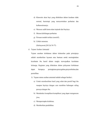 29
d) Khawatie akan bayi yang dilahirkan dalam keadaan tidak
normal, bermimpi yang mencerminkan perhatian dan
kelhawatirannya.
e) Merassa sedih karna akan terpisah dari bayinya.
f) Merasa kehilangan perhatian.
g) Persaan mudah terluka (sensitif) .
h) Libido menurun.
(Sulistyawati,2013;h.76-77)
d. Tujuan Asuhan Antenatal
Tujuan aasuhan kebidanan dalam kehamilan pada prinsipnya
adalah memberikan layanan atau bantuan untuk meningkatkan
kesehatan ibu hamil dalam rangka mewujudkan kesehatan
keluarga. Kegiatan yang dilakukan dalam pelayanan kebidanan
dapat berupaya peningkatan,pencegahan,penyembuhan,dan
pemulihan.
1) Tujuan utama asuhan antenatal adalah sebagai berikut :
a) Untuk memfassilitasi hasil yang sehat dan positif bagi ibu
maupun bayinya dengan cara membina hubungan saling
percaya dengan ibu.
b) Mendeteksi komplikasi-komplikasi yang dapat mengancam
jiwa.
c) Mempersiapka kelahiran.
d) Memberikan pendidikan.
 