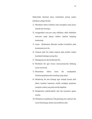 31
Bidan-bidan diseluruh dunia memberikan prinsip asuhan
kebidanan sebagai berikut.
1) Memahami bahwa kelahiran anak merupakan suatu proses
alamiah dan fisiologis.
2) menggunakan cara-cara yang sederhana, tidak melakukan
intervensi tanpa adanya indikasi sebelum berpaling
keteknologi.
3) Aman. Berdasarkan fakta,dan member konstribusi pada
keselamatan jiwa ibu.
4) Terpusat pada ibu, bukan terpusat pada pemberi asuhan
kesehatan/lemabaga (saying ibu).
5) Menjaga privasi dan kerahasiaan ibu.
6) Membantu ibu agar merasa aman,nyaman,dan didukung
secara emosional.
7) Memastikan bahwa kaum ibu mendapatkan
informasi,penjelasan,dan konseling yang cukup.
8) Mendorong ibu dan keluarga agar menjadi peserta aktif
dalam membuat keputusan setelah mendapat penjelasan
mengenai asuhan yang akan mereka dapatkan.
9) Menghormati praktik-praktik adat dan keyakinan agama
mereka.
10) Memantau kesejahteraan fisik,psikologi,serta spiritual dan
social ibu/keluarga selama masa kelahiran anak.
 