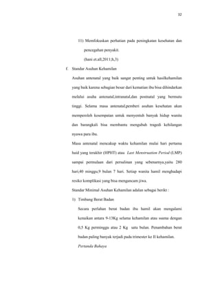 32
11) Memfokuskan perhatian pada peningkatan kesehatan dan
pencegahan penyakit.
(hani et.all,2011;h,3)
f. Standar Asuhan Kehamilan
Asuhan antenatal yang baik sangat penting untuk hasilkehamilan
yang baik karena sebagian besar dari kematian ibu bisa dihindarkan
melalui asuha antenatal,intranatal,dan postnatal yang bermutu
tinggi. Selama masa antenatal,pemberi asuhan kesehatan akan
memperoleh kesempatan untuk menyentuh banyak hidup wanita
dan barangkali bisa membantu mengubah tragedi kehilangan
nyawa para ibu.
Masa antenatal mencakup waktu kehamilan mulai hari pertama
haid yang terakhir (HPHT) atau Last Menstruation Period (LMP)
sampai permulaan dari persalinan yang sebenarnya,yaitu 280
hari,40 minggu,9 bulan 7 hari. Setiap wanita hamil menghadapi
resiko komplikasi yang bisa mengancam jiwa.
Standar Minimal Asuhan Kehamilan adalan sebagai berikt :
1) Timbang Berat Badan
Secara perlahan berat badan ibu hamil akan mengalami
kenaikan antara 9-13Kg selama kehamilan atau ssama dengan
0,5 Kg perminggu atau 2 Kg satu bulan. Penambahan berat
badan paling banyak terjadi pada trimester ke II kehamilan.
Pertanda Bahaya
 