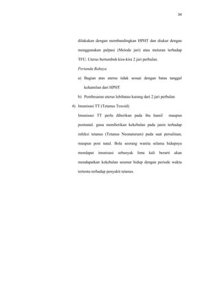 34
dilakukan dengan membandingkan HPHT dan diukur dengan
menggunakan palpasi (Metode jari) atau meteran terhadap
TFU. Uterus bertumbuh kira-kira 2 jari perbulan.
Pertanda Bahaya
a) Bagian atas uterus tidak sesuai dengan batas tanggal
kehamilan dari HPHT
b) Pembesaran uterus lebihatau kurang dari 2 jari perbulan
4) Imunisasi TT (Tetanus Toxoid)
Imunisasi TT perlu diberikan pada ibu hamil maupun
postnatal. guna memberikan kekebalan pada janin terhadap
infeksi tetanus (Tetanus Neonaturum) pada saat persalinan,
maupun post natal. Bola seorang wanita selama hidupnya
mendapat imunisasi sebanyak lima kali berarti akan
mendapatkan kekebalan seumur hidup dengan periode waktu
tertentu terhadap penyakit tetanus.
 