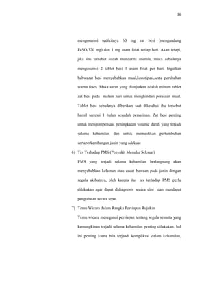 36
mengosumsi sedikitnya 60 mg zat besi (mengandung
FeSO4320 mg) dan 1 mg asam folat setiap hari. Akan tetapi,
jika ibu tersebut sudah menderita anemia, maka sebaiknya
mengosumsi 2 tablet besi 1 asam folat per hari. Ingatkan
bahwazat besi menyebabkan mual,konstipasi,serta perubahan
warna feses. Maka saran yang dianjurkan adalah minum tablet
zat besi pada malam hari untuk menghindari perasaan mual.
Tablet besi sebaiknya diberikan saat diketahui ibu tersebut
hamil sampai 1 bulan sesudah persalinan. Zat besi penting
untuk mengompensasi peningkatan volume darah yang terjadi
selama kehamilan dan untuk memastikan pertumbuhan
sertaperkembangan janin yang adekuat
6) Tes Terhadap PMS (Penyakit Menular Seksual)
PMS yang terjadi selama kehamilan berlangsung akan
menyebabkan kelainan atau cacat bawaan pada janin dengan
segala akibatnya, oleh karena itu tes terhadap PMS perlu
dilakukan agar dapat didiagnosis secara dini dan mendapat
pengobatan secara tepat.
7) Temu Wicara dalam Rangka Persiapan Rujukan
Temu wicara meneganai persiapan tentang segala sesuatu yang
kemungkinan terjadi selama kehamilan penting dilakukan. hal
ini penting karna bila terjaadi komplikasi dalam kehamilan,
 