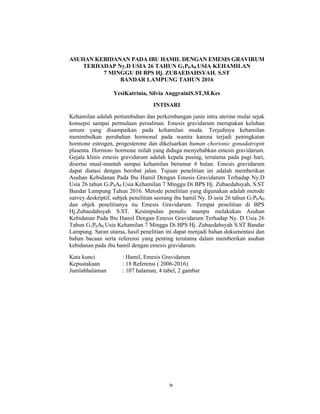 5
ASUHAN KEBIDANAN PADA IBU HAMIL DENGAN EMESIS GRAVIRUM
TERHADAP Ny.D USIA 26 TAHUN G1P0A0 USIA KEHAMILAN
7 MINGGU DI BPS Hj. ZUBAEDAHSYAH. S.ST
BANDAR LAMPUNG TAHUN 2016
YesiKatrinia, Silvia AnggrainiS.ST,M.Kes
INTISARI
Kehamilan adalah pertumbuhan dan perkembangan janin intra uterine mulai sejak
konsepsi sampai permulaan persalinan. Emesis gravidarum merupakan keluhan
umum yang disampaikan pada kehamilan muda. Terjadinya kehamilan
menimbulkan perubahan hormonal pada wanita karena terjadi peningkatan
hormone estrogen, progesterone dan dikeluarkan human chorionic gonadatropin
plasenta. Hormon- hormone inilah yang diduga menyebabkan emesis gravidarum.
Gejala klinis emesis gravidarum adalah kepala pusing, terutama pada pagi hari,
disertai mual-muntah sampai kehamilan berumur 4 bulan. Emesis gravidarum
dapat diatasi dengan berobat jalan. Tujuan penelitian ini adalah memberikan
Asuhan Kebidanan Pada Ibu Hamil Dengan Emesis Gravidarum Terhadap Ny.D
Usia 26 tahun G1P0A0 Usia Kehamilan 7 Minggu Di BPS Hj. Zubaedahsyah, S.ST
Bandar Lampung Tahun 2016. Metode penelitian yang digunakan adalah metode
survey deskriptif, subjek penelitian seorang ibu hamil Ny. D usia 26 tahun G1P0A0
dan objek penelitianya itu Emesis Gravidarum. Tempat penelitian di BPS
Hj.Zubaedahsyah S.ST. Kesimpulan penulis mampu melakukan Asuhan
Kebidanan Pada Ibu Hamil Dengan Emesis Gravidarum Terhadap Ny. D Usia 26
Tahun G1P0A0 Usia Kehamilan 7 Minggu Di BPS Hj. Zubaedahsyah S.ST Bandar
Lampung. Saran utama, hasil penelitian ini dapat menjadi bahan dokumentasi dan
bahan bacaan serta referensi yang penting terutama dalam memberikan asuhan
kebidanan pada ibu hamil dengan emesis gravidarum.
Kata kunci : Hamil, Emesis Gravidarum
Kepustakaan : 18 Referensi ( 2006-2016)
Jumlahhalaman : 107 halaman, 4 tabel, 2 gambar
iv
 