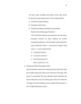 37
ibu dapat segera mendapat pertolongan secara tepat karena
kematian ibu sering terjadi karena 3T,yaitu sebagai berikut .
a) Terlambat mengenali bahaya.
b) Terlambat untuk dirujuk.
c) Terlambat mendapat pertolongan yang memadai.
Standar minimal Kunjungan Kehamilan
Untuk menerima manfaat yang maksimum dari kunungan-
kunjungan antenatal ini, maka sebaiknya ibu tersebut
memperoleh sedikitnya 4 kali kunjungan selama kehamilan,
yang terdistribudi dalam 3 trimester,atau dengan istilah
rumus 1 1 2 yaitu sebagai berikut.
a) 1 kali pada trimester I.
b) 1 kali pada trimester II.
c) 2 kali pada trimester III.
(Hani et,all,2011;h. 9-12)
g. Pemeriksaan Kadar Haemoglobin (Hb)
Dalam kehamilan normal akan terjadi penurunan kadar Hb, kadar
Hb terendah terjadi pada sekitar umur kehamilan 30 minggu. Oleh
karena itu pemeriksan Hb harus dilakukan pada kehamilan dini
untuk melihat data awal, lalu diulang pada sekitar usia kehamilan
30 minggu. Ibu hamil dikatakan anemia apabila Hb kurang dari 11
gr%. Pengklasifikasiannya adalah :
 