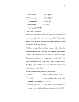 38
1) Tidak anemia : Hb > 11 gr%.
2) Anemia ringan : Hb 9-10,5 gr%.
3) Anemia sedang : Hb 7-8 gr%.
4) Anemia berat : < 7 gr %.
(Kusmiyati,2010;h.124)
h. Pemeriksaan Protein Urine
Pemeriksaan protein urine merupakan salah satu jenis pemeriksaan
laboratorium pada ibu hamil untuk mengetahui fungsi ginjal.
Apabila ginjal berfungsi dengan normal, maka tidak akan terdapat
protein urine dalam urin ibu hamil.
Preeklamsi sering kalimenyebabkan masalah dalam kehamilan
maupun persalinan dan terkadang dan terkadang menyebabkan
kesakitan dan kematian pada ibu dan bayi bila tidk segera
diantisipasi. Pemeriksaan ini menggunakan asam asetat 6% atau
asam sulfo salisilat 20% karna sifatnya dapat mengikat protein.
Prinsipnya terjadi endapan urine jika direaksikan dengan asam
asetat atau asam sulfo salisilat.
Hasil pemeriksaan dapat dianalisis sebagai berikut :
1) Negatif (-) : Tidak ada keruhan sama sekali
2) Positif (+) : Ada keruhan ringan tanpa butir-
butir kadar protein kira-kira 0,01-0,05%
3) Positif (++) atau 2+ : Kekeruhan mudah dilihat dan
tampak butir-butir dalam kekeruhan, kadar protein 0,05-0,2 %
 
