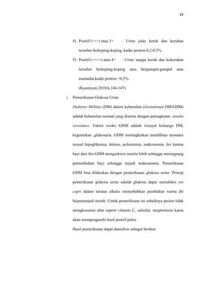 39
4) Positif (+++) atau 3+ : Urine jelas keruh dan keruhan
tersebut berkeping-keping, kadar protein 0,2-0,5%
5) Positif (++++) atau 4+ : Urine sangat keruh dan kekeruhan
tersebut berkeping-keping atau bergumpal-gumpal atau
memadat,kadar protein >0,5%.
(Kusmiyati,2010;h.146-147)
i. Pemeriksaan Glukosa Urine
Diabetes Millitus (DM) dalam kehamilan (Gestational DM/GDM)
adalah kehamilan normal yang disertai dengan peningkatan insulin
resistance. Faktor resiko GDM adalah riwayat keluarga DM,
kegemukan ,glukosaria. GDM meningkatkan mordibitas neonates
missal hipoglikemia, ikterus, polisitemia, makrosomia. Ini karena
bayi dari ibu GDM mengsekresi insulin lebih sehingga merangsang
pertumbuhan bayi sehingga terjadi makrosomia. Pemeriksaan
GDM bisa dilakukan dengan pemeriksaan glukosa urine. Prinsip
pemeriksaan glukosa urine adalah glukosa dapat mereduksi ion
cupri dalam larutan alkalis menyebabkan perubahan warna dri
hijaumenjadi merah. Untuk pemeriksaan ini sebaiknya pasien tidak
mengkosumsi obat seperti vitamin C, salisilat, streptomisin karna
akan mempengaruhi hasil positif palsu.
Hasil pemeriksaan dapat dianalisis sebagai berikut:
 