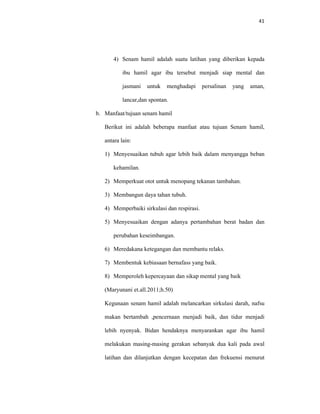 41
4) Senam hamil adalah suatu latihan yang diberikan kepada
ibu hamil agar ibu tersebut menjadi siap mental dan
jasmani untuk menghadapi persalinan yang aman,
lancar,dan spontan.
b. Manfaat/tujuan senam hamil
Berikut ini adalah beberapa manfaat atau tujuan Senam hamil,
antara lain:
1) Menyesuaikan tubuh agar lebih baik dalam menyangga beban
kehamilan.
2) Memperkuat otot untuk menopang tekanan tambahan.
3) Membangun daya tahan tubuh.
4) Memperbaiki sirkulasi dan respirasi.
5) Menyesuaikan dengan adanya pertambahan berat badan dan
perubahan keseimbangan.
6) Meredakana ketegangan dan membantu relaks.
7) Membentuk kebiasaan bernafass yang baik.
8) Memperoleh kepercayaan dan sikap mental yang baik
(Maryunani et.all.2011;h.50)
Kegunaan senam hamil adalah melancarkan sirkulasi darah, nafsu
makan bertambah ,pencernaan menjadi baik, dan tidur menjadi
lebih nyenyak. Bidan hendaknya menyarankan agar ibu hamil
melakukan masing-masing gerakan sebanyak dua kali pada awal
latihan dan dilanjutkan dengan kecepatan dan frekuensi menurut
 
