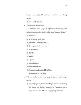 42
kemampuan dan kehendak mereka sendiri minimal lima kali tiap
gerakan.
(Sulistyawati,2013;h.111)
c. Kontraindikasi Senam Hamil
Ada criteria ibu hamil yang tidak diperkenankan untukmengikuti
latihan senam hamil. Ibu hamil tersebut adalah ibu hamil dengan :
1) Preeklamsia.
2) KPD (ketuban pecah dini).
3) Perdarahan Trimester II dan III.
4) Kemungkinan lahir premature.
5) Incopeten serviks.
6) Diabetes.
7) Anemia.
8) Thyroid.
9) Aritma,Palpitasi.
10) Riwayat perdarahan.
11) Penurunan atau kenaikan BB berlebih.
(Maryunani et.all,2011;h.50)
d. Beberapa gerakan senam hamil yang dianjurkan adalah sebagai
berikut :
1) Gerakan pengencangan abdomen dengan tehnik tidur terlentang
atau miring, lutut ditekuk, tangan diperut. Saat mengeluarkan
napas, tarik otot-otot abdomen hingga paru-paru kempis .
 
