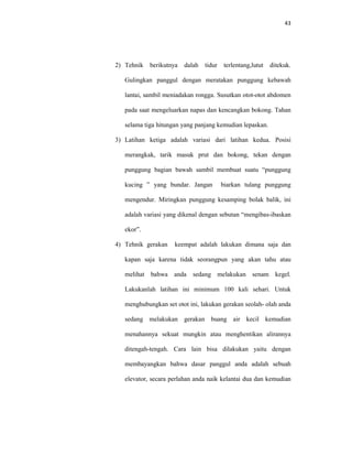 43
2) Tehnik berikutnya dalah tidur terlentang,lutut ditekuk.
Gulingkan panggul dengan meratakan punggung kebawah
lantai, sambil meniadakan rongga. Susutkan otot-otot abdomen
pada saat mengeluarkan napas dan kencangkan bokong. Tahan
selama tiga hitungan yang panjang kemudian lepaskan.
3) Latihan ketiga adalah variasi dari latihan kedua. Posisi
merangkak, tarik masuk prut dan bokong, tekan dengan
punggung bagian bawah sambil membuat suatu “punggung
kucing ” yang bundar. Jangan biarkan tulang punggung
mengendur. Miringkan punggung kesamping bolak balik, ini
adalah variasi yang dikenal dengan sebutan “mengibas-ibaskan
ekor”.
4) Tehnik gerakan keempat adalah lakukan dimana saja dan
kapan saja karena tidak seorangpun yang akan tahu atau
melihat bahwa anda sedang melakukan senam kegel.
Lakukanlah latihan ini minimum 100 kali sehari. Untuk
menghubungkan set otot ini, lakukan gerakan seolah- olah anda
sedang melakukan gerakan buang air kecil kemudian
menahannya sekuat mungkin atau menghentikan alirannya
ditengah-tengah. Cara lain bisa dilakukan yaitu dengan
membayangkan bahwa dasar panggul anda adalah sebuah
elevator, secara perlahan anda naik kelantai dua dan kemudian
 