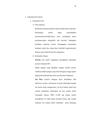 46
3. Kebutuhan Ibu Hamil
a. Kebutuhan Fisik
1) Diet makanan
Kebutuhan makanan pada ibu hamil mutlak harus terpenuhi.
Kekurangan nutrisi dapat menyebabkan
anemia,abortus,IUGR,inersia uteri, perdarahan pasca
persalinan,sepsis peurpuralis dan lain-lain. Sedangkan
kelebihan makanan karena beranggapan pemenuhan
makanan untuk dua orang akan berakibat kegemukan,pre
eklamsi, janin terlalu besar dan sebagainya.
2) Kebutuhan Energi
Protein. Ibu hamil mengalami peningkatan kebutuhan
protein sebanyak 68%.
Bahan pangan yang dijadikan sebagai sumber protein
sebaiknya bahan pangan yang nilai biologinya tinggi seperti
daging tak berlemak,ikan,telur,susu,dan hasil olahannya.
Zat Besi. Anemia sebagian besar disebabkan oleh
defisiensi zat besi, oleh karena itu perlu ditekankan kepada
ibu hamil untuk mengosusmsi zat besi Selama hamil dan
setelah melahirkan. Kebutuhan zat besi selama hamil
meningkat sebesar 300% (1.040 mg selama hamil)
peningkatan ini tidak dapat tercukupi hanya dari asupan
makanan ibu selama hamil melainkan perlu ditunjang
 