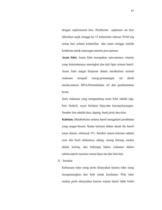 47
dengan suplemenzat besi. Pemberian suplemen zat besi
diberikan sejak minggu ke 12 kehamilan sebesar 30-60 mg
setiap hari selama kehamilan dan enam minggu setelah
kelahiran untuk mencegan anemia post partum.
Asam folat. Asam folat merupakan satu-satunya vitamin
yang kebutuhannya meningkat dua kali lipat selama hamil.
Asam folat sangat berperan dalam metabolism normal
makanan menjadi energi,pematangan sel darah
merah,sintesis DNA,Pertumbuhan sel dan pembentukan
heme.
Jenis makanan yang mengandung asam folat adalah ragi,
hati, brokoli, sayur berdaun hijau,dan kacang-kacangan.
Sumber lain adalah ikan, daging, buah jeruk dan telur.
Kalsium. Metabolisme selama hamil mengalami perubahan
yang sangat berarti. Kadar kalsium dalam darah ibu hamil
turun drastic sebanyak 5%. Sumber utama kalsium adalah
susu dan hasil olahannya, udang, sarang burung, sarden
dalam kaleng, dan beberapa bahan makanan dalam
nabati,seperti sayuran warna hijau tua dan lain-lain.
3) Istirahat
Kebiasaan tidur siang perlu ditanyakan karena tidur siang
menguntungkan dan baik untuk kesehatan. Pola tidur
malam perlu ditanyakan karena wanita hamil tidak boleh
 