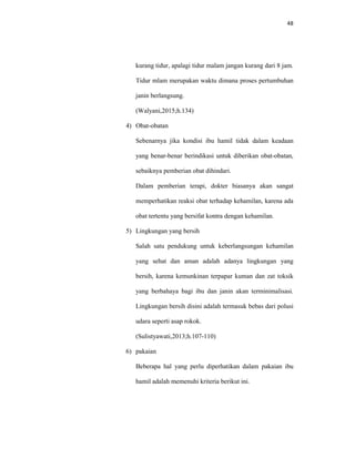 48
kurang tidur, apalagi tidur malam jangan kurang dari 8 jam.
Tidur mlam merupakan waktu dimana proses pertumbuhan
janin berlangsung.
(Walyani,2015;h.134)
4) Obat-obatan
Sebenarnya jika kondisi ibu hamil tidak dalam keadaan
yang benar-benar berindikasi untuk diberikan obat-obatan,
sebaiknya pemberian obat dihindari.
Dalam pemberian terapi, dokter biasanya akan sangat
memperhatikan reaksi obat terhadap kehamilan, karena ada
obat tertentu yang bersifat kontra dengan kehamilan.
5) Lingkungan yang bersih
Salah satu pendukung untuk keberlangsungan kehamilan
yang sehat dan aman adalah adanya lingkungan yang
bersih, karena kemunkinan terpapar kuman dan zat toksik
yang berbahaya bagi ibu dan janin akan terminimalisasi.
Lingkungan bersih disini adalah termasuk bebas dari polusi
udara seperti asap rokok.
(Sulistyawati,2013;h.107-110)
6) pakaian
Beberapa hal yang perlu diperhatikan dalam pakaian ibu
hamil adalah memenuhi kriteria berikut ini.
 