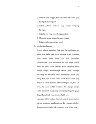 49
a) Pakaian harus longgar, bersih,dan tidak ada ikatan yang
ketat pada daerah perut.
b) Bahan pakaian usahakan yang mudah menyerap
keringat.
c) Pakailah bra yang menyokong payudara.
d) Memakai sepatu dengan hak yang rendah.
e) Pakaian dalam yang selalu bersih
7) Istirahat dan Rekreasi
Dengan adanya perubahan fisik pada ibu hamil,salah satu
beban berat badan pada perut sehingga terjadi perubahan
sikap tubuh. tidak jarang ibu akan mengalami
kelelahan,oleh karena itu istirahat dan tidur sangat penting
untuk ibu hamil. Pada trimester akhir kehamilan sering
diiringi dengan bertambahnya ukuran janin, sehingga
terkadang ibu kesulitan untuk menentukan posisi yang
paling baik dan nyaman untuk tidur. Posisi tidur yang
dianjurkan untuk ibu hamil adalah miring ke kiri, kaki kiri
lurus,kaki kanan sedikit menekuk dan diganjal dengan
bantal, dan untuk mengurangi rasa nyeri pada perut, ganjal
dengan bantal pada perut bawah sebelah kiri.
Meskipun dalam keadaan hamil, ibu masih membutuhkan
rekreasi untuk menyegarkan pikiran dan perasaan, misalnya
dengan mengunjungi objek wisata atau pergi keluar kota.
 
