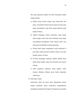 50
Hal yang dianjurkan apabila ibu hamil berpergian adalah
sebagai berikut.
a) Hindari pergi kesuatu tempat yang ramai,sesak, dan
panas, serta berdiri terlalu lama di tempat itu karna akan
dapat menimbulkan sesak nafas sampai akhirnya jatuh
pingsn (sinkop).
b) Apabila berpergian selama kehamilan, maka duduk
dalam jangka waktu lama harus dihindari karna dapat
menyebabkan peningkatan resiko bekuan darah vena
dalam dan tromboflebitis selama kehamilan.
c) Wanita hamil dapat mengendarai mobil makssimal 6
jam dalam sehari dan harus berhenti selama 2 jam lalu
berjalan selama 10 menit.
d) Stocking penyangga sebaiknya dipakai apabila harus
duduk dalam jangka waktu lama dimobil atau pesawat
terbang.
e) sabuk pengaman sebaiknya selalu dipakai, sabuk
tersebut diletakan dibawah perut ketika kehamilan
sudah besar.
8) Kebersihan Tubuh
Kebersihan tubuh ibu hamil perlu diperhatikan karena
dengan perubahan sistem metabolism mengakibatkan
peningkatan pengeluaran keringat. Keringatyang menempel
 