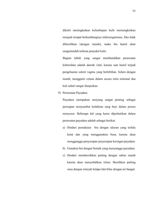 51
dikulit meningkatkan kelembapan kulit memungkinkan
menjadi tempat berkembangnya mikroorganisme. Jika tidak
dibersihkan (dengan mandi), maka ibu hamil akan
sangatmudah terkena penyakit kulit.
Bagian tubuh yang sangat membutuhkan perawatan
kebersihan adalah daerah vital, karena saat hamil terjadi
pengeluaran sekret vagina yang berlebihan. Selain dengan
mandi, mengganti celana dalam secara rutin minimal dua
kali sehari sangat dianjurkan.
9) Perawatan Payudara
Payudara merupakan asetyang sangat penting sebagai
persiapan menyambut kelahiran sang bayi dalam proses
menyusui. Beberapa hal yang harus diperhatikan dalam
perawatan payudara adalah sebagai berikut.
a) Hindari pemakaian bra dengan ukuran yang terlalu
ketat dan yang menggunakan busa, karena akan
mengganggu penyerapan penyerapan keringat payudara.
b) Gunakan bra dengan bentuk yang menyangga payudara.
c) Hindari membersihkan putting dengan sabun mandi
karena akan menyebabkan iritasi. Bersihkan putting
susu dengan minyak kelapa lalu bilas dengan air hangat.
 