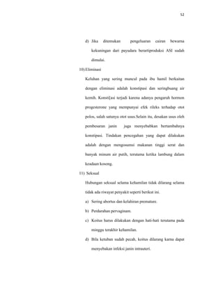 52
d) Jika ditemukan pengeluaran cairan bewarna
kekuningan dari payudara berartiproduksi ASI sudah
dimulai.
10) Eliminasi
Keluhan yang sering muncul pada ibu hamil berkaitan
dengan eliminasi adalah konstipasi dan seringbuang air
kemih. Konsti[asi terjadi karena adanya pengaruh hormon
progesterone yang mempunyai efek rileks terhadap otot
polos, salah satunya otot usus.Selain itu, desakan usus oleh
pembesaran janin juga menyebabkan bertambahnya
konstipasi. Tindakan pencegahan yang dapat dilakukan
adalah dengan mengosumsi makanan tinggi serat dan
banyak minum air putih, terutama ketika lambung dalam
keadaan kosong.
11) Seksual
Hubungan seksual selama kehamilan tidak dilarang selama
tidak ada riwayat penyakit seperti berikut ini.
a) Sering abortus dan kelahiran premature.
b) Perdarahan pervaginam.
c) Koitus harus dilakukan dengan hati-hati terutama pada
minggu terakhir kehamilan.
d) Bila ketuban sudah pecah, koitus dilarang karna dapat
menyebakan infeksi janin intrauteri.
 