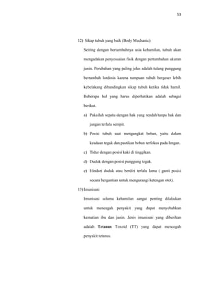 53
12) Sikap tubuh yang baik (Body Mechanic)
Seiring dengan bertambahnya usia kehamilan, tubuh akan
mengadakan penyesuaian fisik dengan pertambahan ukuran
janin. Perubahan yang paling jelas adalah tulang punggung
bertambah lordosis karena tumpuan tubuh bergeser lebih
kebelakang dibandingkan sikap tubuh ketika tidak hamil.
Beberapa hal yang harus diperhatikan adalah sebagai
berikut.
a) Pakailah sepatu dengan hak yang rendah/tanpa hak dan
jangan terlalu sempit.
b) Posisi tubuh saat mengangkat beban, yaitu dalam
keadaan tegak dan pastikan beban terfokus pada lengan.
c) Tidur dengan posisi kaki di tinggikan.
d) Duduk dengan posisi punggung tegak.
e) Hindari duduk atau berdiri terlalu lama ( ganti posisi
secara bergantian untuk mengurangi ketengan otot).
13) Imunisasi
Imunisasi selama kehamilan sangat penting dilakukan
untuk mencegah penyakit yang dapat menyebabkan
kematian ibu dan janin. Jenis imunisasi yang diberikan
adalah Tetanus Toxoid (TT) yang dapat mencegah
penyakit tetanus.
 