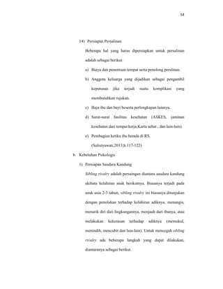 54
14) Persiapan Persalinan
Beberapa hal yang harus dipersiapkan untuk persalinan
adalah sebagai berikut.
a) Biaya dan penentuan tempat serta penolong perslinan.
b) Anggota keluarga yang dijadikan sebagai pengambil
keputusan jika terjadi suatu komplikasi yang
membutuhkan rujukan.
c) Baju ibu dan bayi beserta perlengkapan lainnya.
d) Surat-surat fasilitas kesehatan (ASKES, jaminan
kesehatan dari tempat kerja,Kartu sehat , dan lain-lain).
e) Pembagian ketika ibu berada di RS.
(Sulistyawati,2013;h.117-122)
b. Kebetuhan Psikologis
1) Persiapan Saudara Kandung
Sibling rivalry adalah persaingan diantara saudara kandung
akibata kelahiran anak berikutnya. Biasanya terjadi pada
anak usia 2-3 tahun, sibling rivalry ini biasanya ditunjukan
dengan penolakan terhadap kelahiran adiknya, menangis,
menarik diri dari lingkungannya, menjauh dari ibunya, atau
melakukan kekerasan terhadap adiknya (memukul,
menindih, mencubit dan lain-lain). Untuk mencegah sibling
rivalry ada beberapa langkah yang dapat dilakukan,
diantaranya sebagai berikut.
 